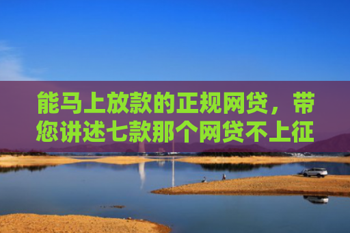 能马上放款的正规网贷，带您讲述七款那个网贷不上征信下款快