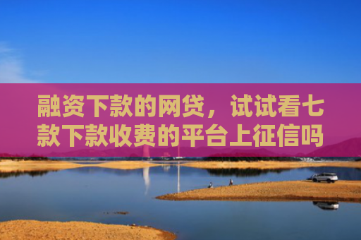 融资下款的网贷，试试看七款下款收费的平台上征信吗