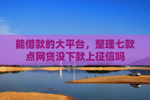 能借款的大平台，整理七款点网贷没下款上征信吗