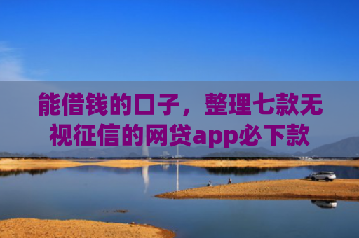 能借钱的口子，整理七款无视征信的网贷app必下款