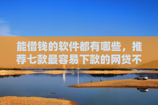 能借钱的软件都有哪些，推荐七款最容易下款的网贷不看征信