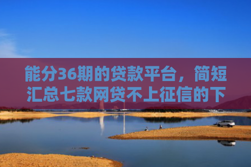能分36期的贷款平台，简短汇总七款网贷不上征信的下款快