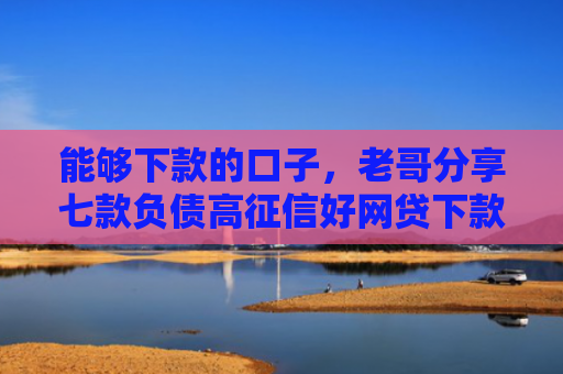 能够下款的口子，老哥分享七款负债高征信好网贷下款吗