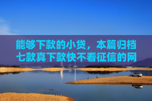 能够下款的小贷，本篇归档七款真下款快不看征信的网贷