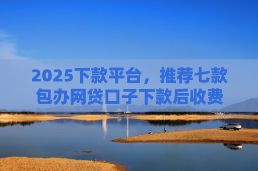 2025下款平台，推荐七款包办网贷口子下款后收费
