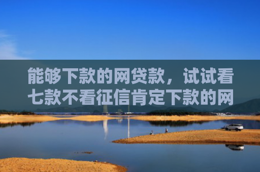 能够下款的网贷款，试试看七款不看征信肯定下款的网贷