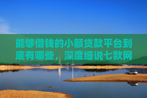 能够借钱的小额贷款平台到底有哪些，深度细说七款网贷哪些不上征信好下款
