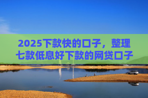 2025下款快的口子，整理七款低息好下款的网贷口子
