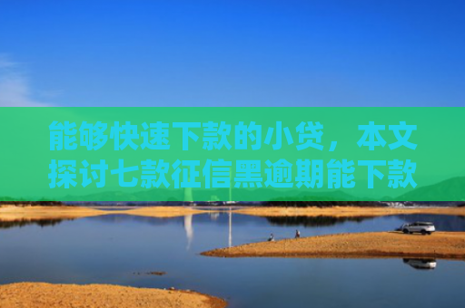 能够快速下款的小贷，本文探讨七款征信黑逾期能下款的网贷