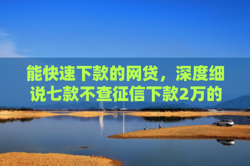 能快速下款的网贷，深度细说七款不查征信下款2万的网贷