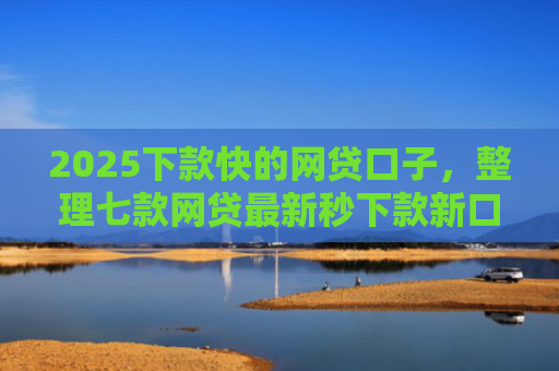2025下款快的网贷口子，整理七款网贷最新秒下款新口子