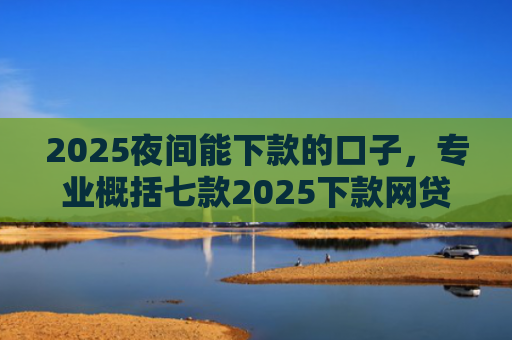 2025夜间能下款的口子，专业概括七款2025下款网贷口子