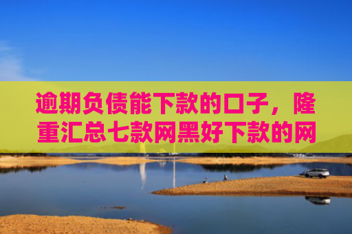 逾期负债能下款的口子，隆重汇总七款网黑好下款的网贷口子