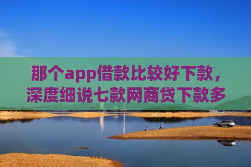 那个app借款比较好下款，深度细说七款网商贷下款多久更新征信