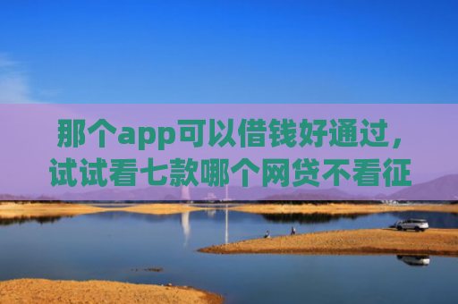 那个app可以借钱好通过，试试看七款哪个网贷不看征信下款多