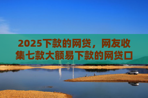 2025下款的网贷，网友收集七款大额易下款的网贷口子