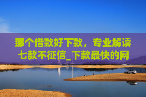 那个借款好下款，专业解读七款不征信_下款最快的网贷