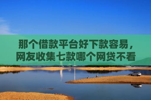 那个借款平台好下款容易，网友收集七款哪个网贷不看征信下款快