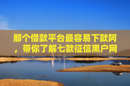 那个借款平台最容易下款阿，带你了解七款征信黑户网商贷下款了
