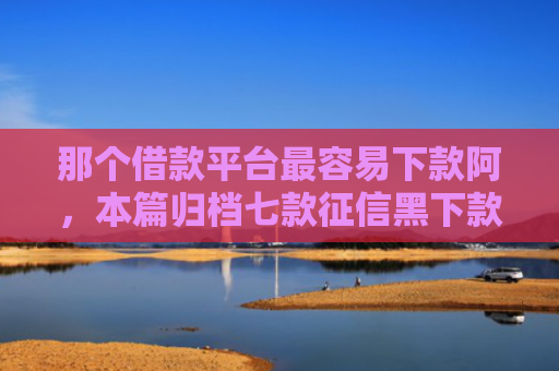 那个借款平台最容易下款阿，本篇归档七款征信黑下款快的网贷
