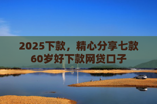 2025下款，精心分享七款60岁好下款网贷口子