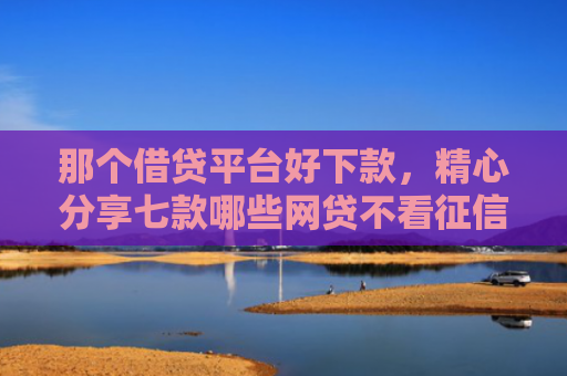 那个借贷平台好下款，精心分享七款哪些网贷不看征信秒下款