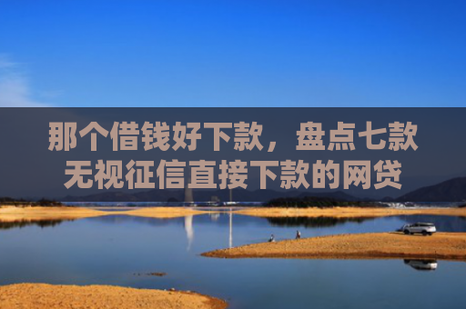 那个借钱好下款，盘点七款无视征信直接下款的网贷