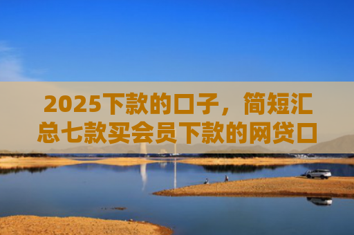 2025下款的口子，简短汇总七款买会员下款的网贷口子