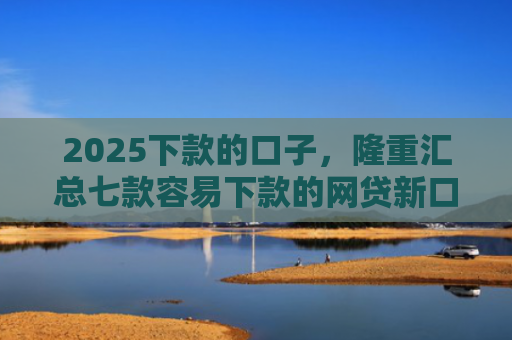 2025下款的口子，隆重汇总七款容易下款的网贷新口子