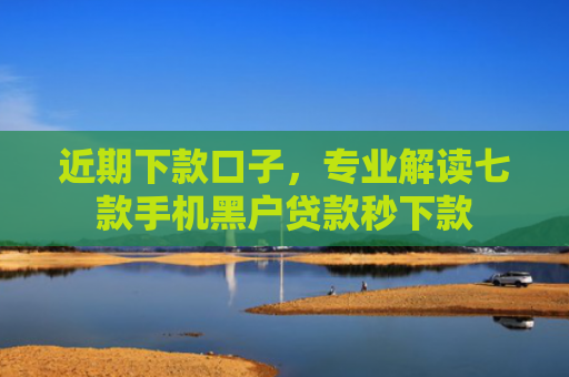 近期下款口子，专业解读七款手机黑户贷款秒下款