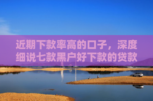 近期下款率高的口子，深度细说七款黑户好下款的贷款