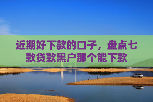 近期好下款的口子，盘点七款贷款黑户那个能下款