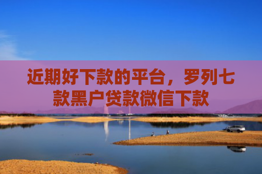 近期好下款的平台，罗列七款黑户贷款微信下款