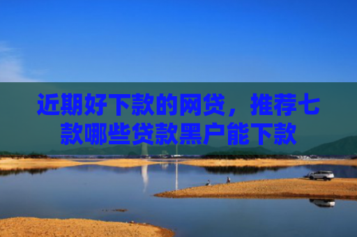 近期好下款的网贷，推荐七款哪些贷款黑户能下款
