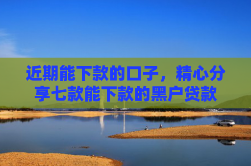 近期能下款的口子，精心分享七款能下款的黑户贷款