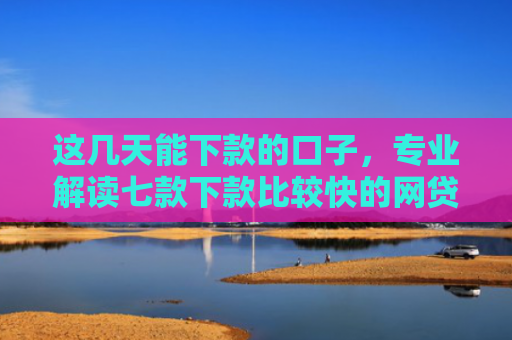 这几天能下款的口子，专业解读七款下款比较快的网贷口子