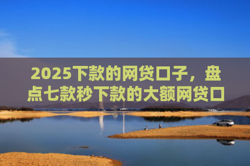 2025下款的网贷口子，盘点七款秒下款的大额网贷口子