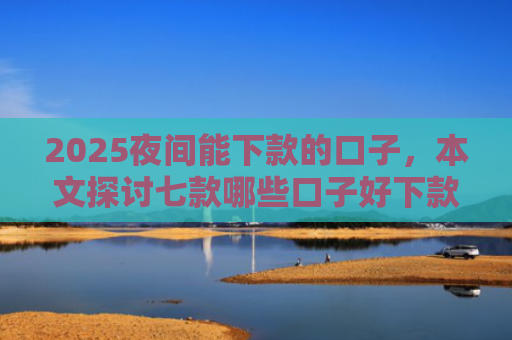 2025夜间能下款的口子，本文探讨七款哪些口子好下款的网贷