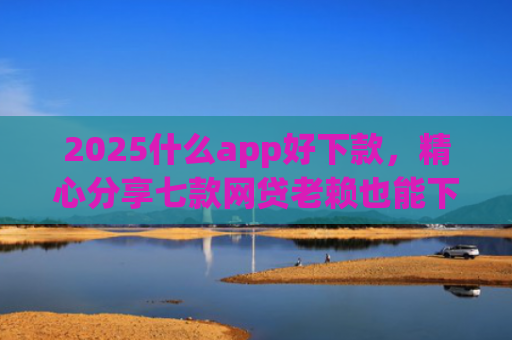 2025什么app好下款，精心分享七款网贷老赖也能下款的网贷口子