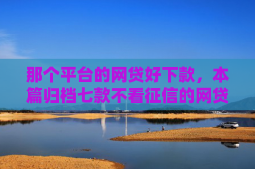 那个平台的网贷好下款，本篇归档七款不看征信的网贷能下款的