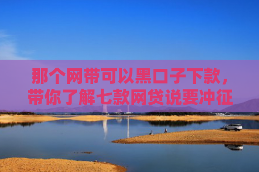 那个网带可以黑口子下款，带你了解七款网贷说要冲征信才给下款