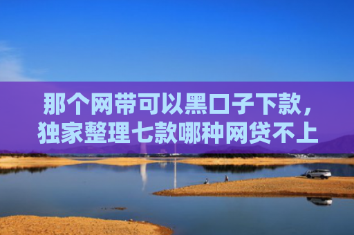 那个网带可以黑口子下款，独家整理七款哪种网贷不上征信好下款