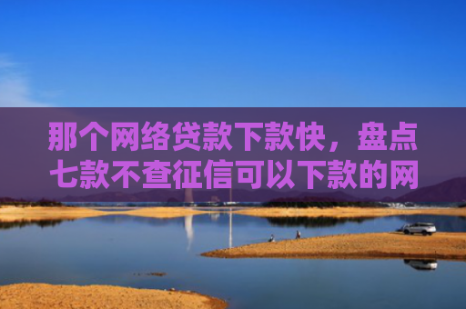 那个网络贷款下款快，盘点七款不查征信可以下款的网贷