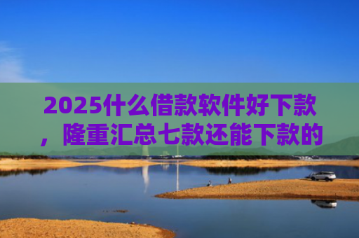 2025什么借款软件好下款，隆重汇总七款还能下款的网贷口子多么