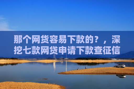 那个网货容易下款的？，深挖七款网贷申请下款查征信吗