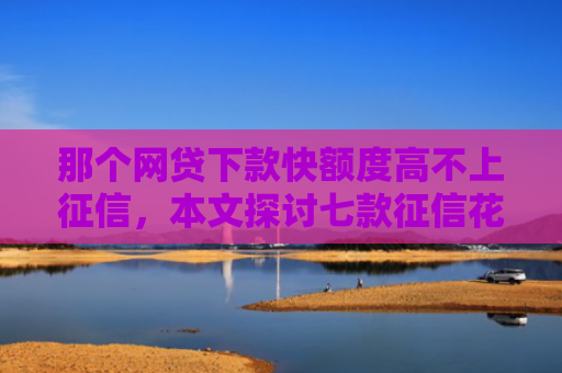 那个网贷下款快额度高不上征信，本文探讨七款征信花哪些网贷会下款的
