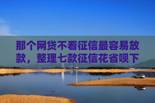 那个网贷不看征信最容易放款，整理七款征信花省呗下款的网贷