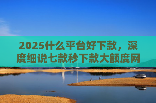 2025什么平台好下款，深度细说七款秒下款大额度网贷口子