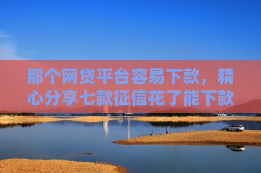 那个网贷平台容易下款，精心分享七款征信花了能下款的网贷吗