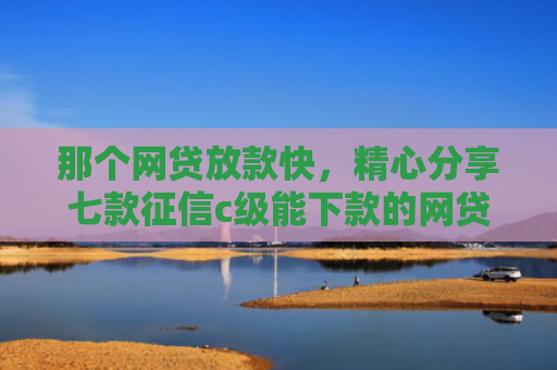 那个网贷放款快，精心分享七款征信c级能下款的网贷